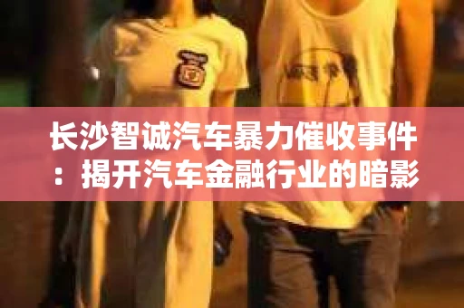 长沙智诚汽车暴力催收事件：揭开汽车金融行业的暗影