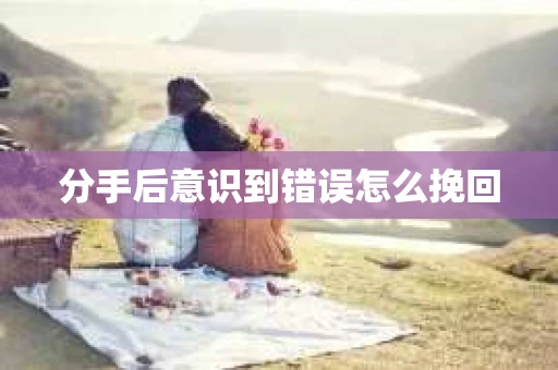 分手后意识到错误怎么挽回 分手后意识到错误怎么挽回