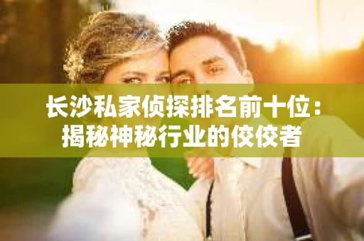长沙私家侦探排名前十位：揭秘神秘行业的佼佼者