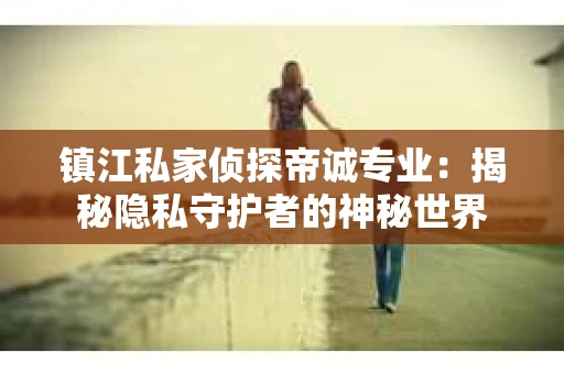镇江私家侦探帝诚专业：揭秘隐私守护者的神秘世界
