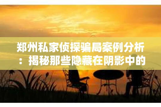 郑州私家侦探骗局案例分析：揭秘那些隐藏在阴影中的真相