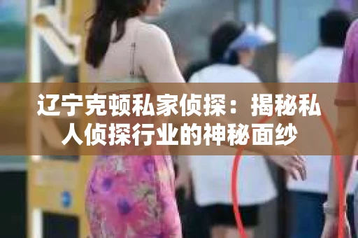辽宁克顿私家侦探：揭秘私人侦探行业的神秘面纱