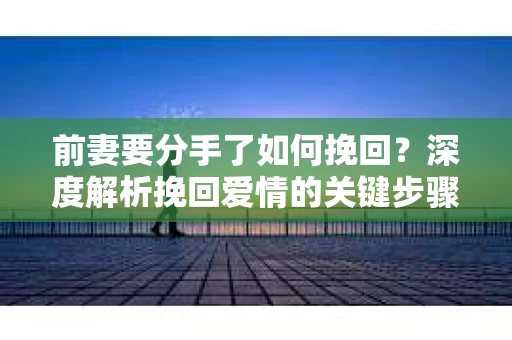 前妻要分手了如何挽回？深度解析挽回爱情的关键步骤