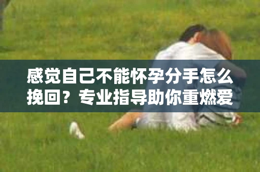 感觉自己不能怀孕分手怎么挽回？专业指导助你重燃爱情之火