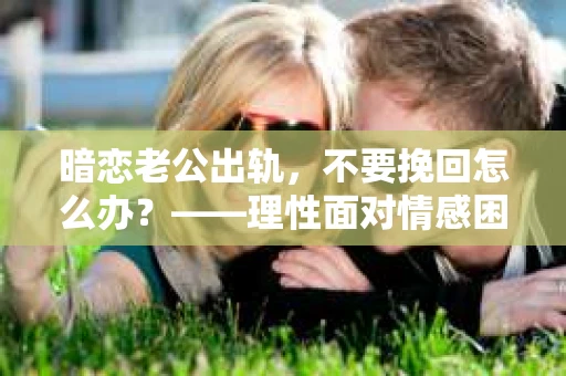 暗恋老公出轨，不要挽回怎么办？——理性面对情感困境