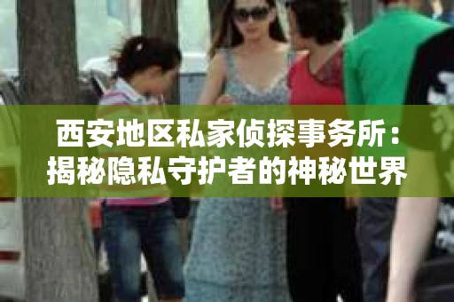 西安地区私家侦探事务所：揭秘隐私守护者的神秘世界