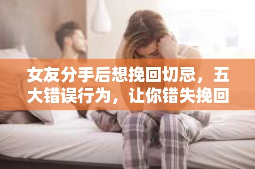 女友分手后想挽回切忌，五大错误行为，让你错失挽回机会