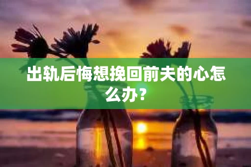 出轨后悔想挽回前夫的心怎么办？