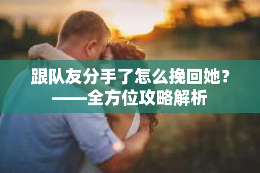 跟队友分手了怎么挽回她？——全方位攻略解析