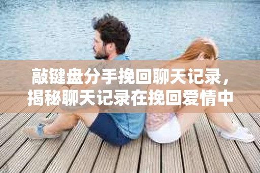 敲键盘分手挽回聊天记录，揭秘聊天记录在挽回爱情中的作用