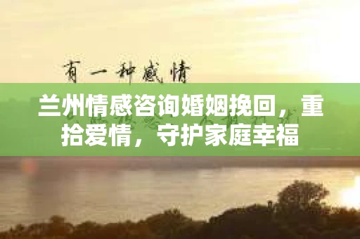 兰州情感咨询婚姻挽回，重拾爱情，守护家庭幸福